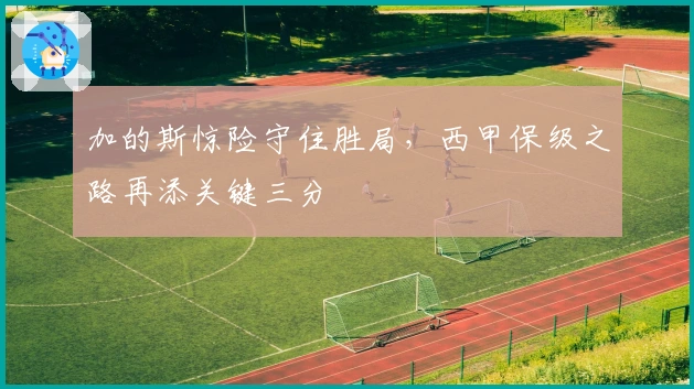 加的斯惊险守住胜局，西甲保级之路再添关键三分