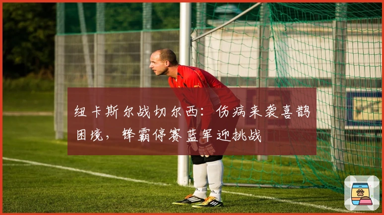 纽卡斯尔战切尔西：伤病来袭喜鹊困境，锋霸停赛蓝军迎挑战