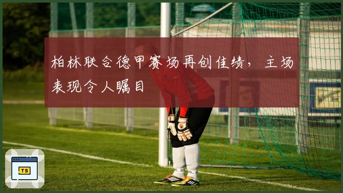 柏林联合德甲赛场再创佳绩，主场表现令人瞩目