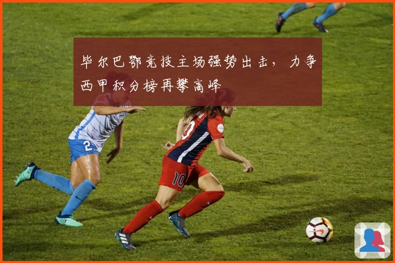 毕尔巴鄂竞技主场强势出击，力争西甲积分榜再攀高峰