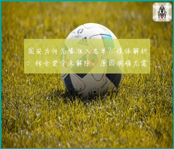 国安为何无缘准入名单？媒体解析：转会禁令未解除，原因明确无需忧虑