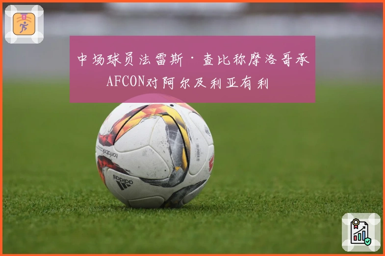 中场球员法雷斯·查比称摩洛哥承办AFCON对阿尔及利亚有利