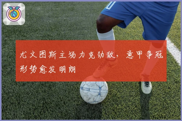 尤文图斯主场力克劲敌，意甲争冠形势愈发明朗