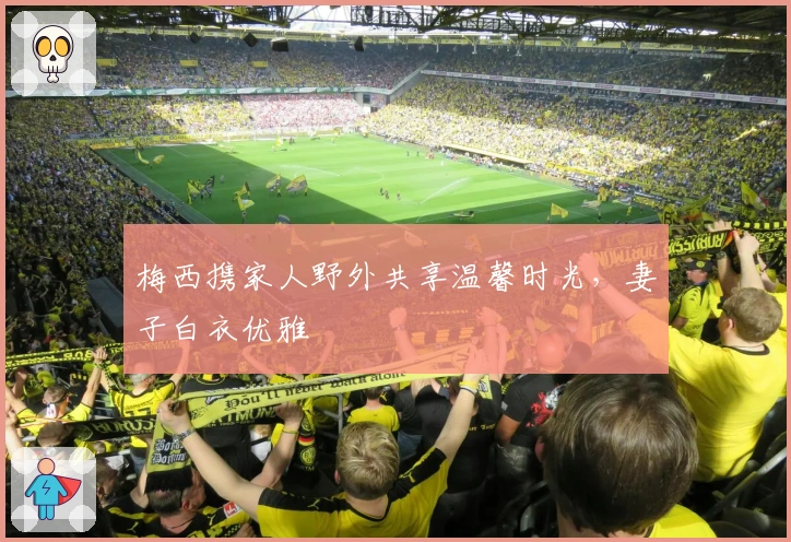 梅西携家人野外共享温馨时光，妻子白衣优雅