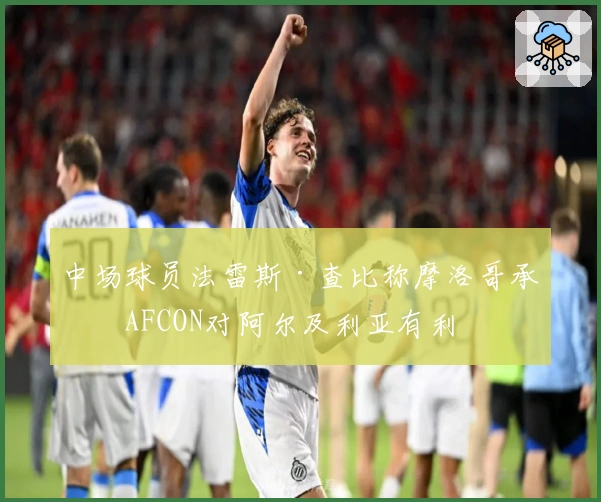 中场球员法雷斯·查比称摩洛哥承办AFCON对阿尔及利亚有利